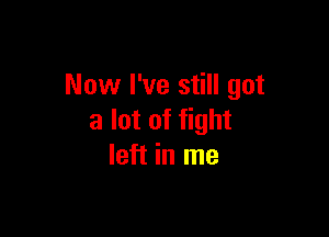 Now I've still got

a lot of fight
left in me