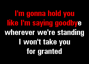 I'm gonna hold you
like I'm saying goodbye
wherever we're standing
I won't take you
for granted
