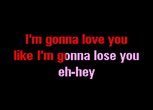I'm gonna love you

like I'm gonna lose you
eh-hey