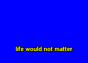 life would not matter