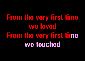 From the very first time
we loved

From the very first time
we touched