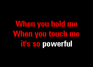 When you hold me

When you touch me
it's so powerful