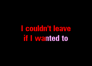 I couldn't leave

if I wanted to