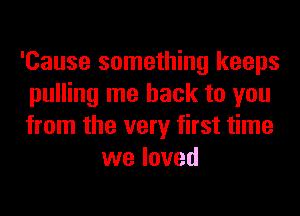 'Cause something keeps
pulling me back to you
from the very first time

we loved
