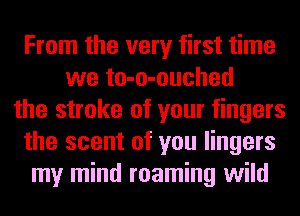 From the very first time
we to-o-ouched
the stroke of your fingers
the scent of you lingers
my mind roaming wild