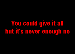 You could give it all

but it's never enough no