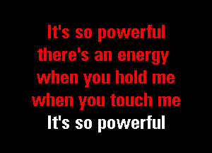 It's so powerful
there's an energy

when you hold me
when you touch me
It's so powerful