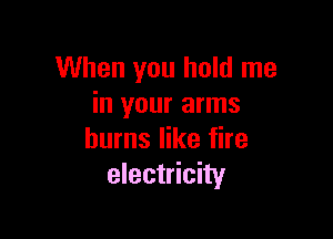 When you hold me
in your arms

burns like fire
electricity
