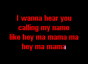 I wanna hear you
calling my name

like hey ma mama ma
hey ma mama