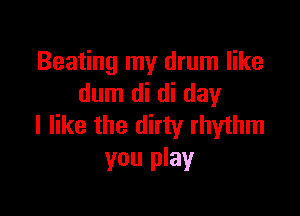 Beating my drum like
dum di di day

I like the dirty rhythm
you play