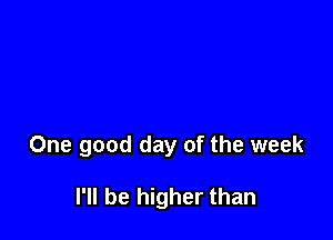 One good day of the week

I'll be higher than