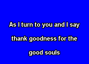As I turn to you and I say

thank goodness for the

good souls