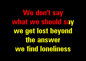 We don't say
what we should say

we get lost beyond
the answer
we find loneliness