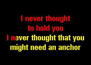 I never thought
to hold you

I never thought that you
might need an anchor