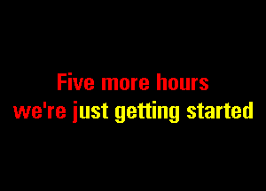 Five more hours

we're just getting started