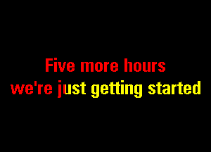 Five more hours

we're just getting started