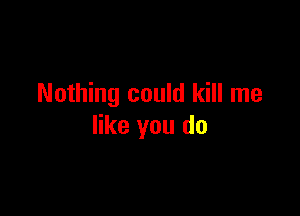 Nothing could kill me

like you do
