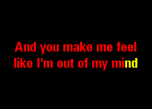 And you make me feel

like I'm out of my mind