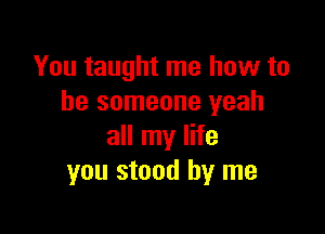 You taught me how to
be someone yeah

all my life
you stood by me