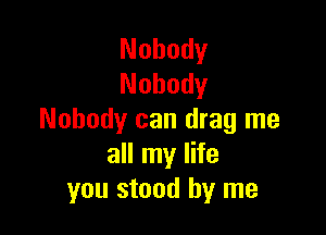 Nobody
Nobody

Nobody can drag me
all my life
you stood by me