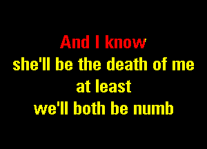 And I know
she'll be the death of me

at least
we'll both he numb