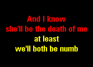 And I know
she'll be the death of me

at least
we'll both he numb