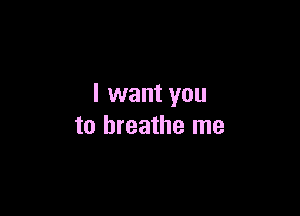 I want you

to breathe me