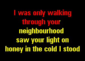 I was only walking
through your

neighbourhood
saw your light on
honey in the cold I stood