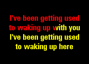 I've been getting used

to waking up with you

I've been getting used
to waking up here