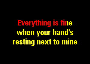 Everyihing is fine

when your hand's
resting next to mine