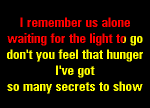 I remember us alone
waiting for the light to go
don't you feel that hunger

I've got
so many secrets to show