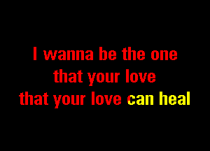 I wanna be the one

that your love
that your love can heal