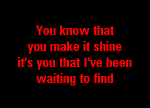 You know that
you make it shine

it's you that I've been
waiting to find