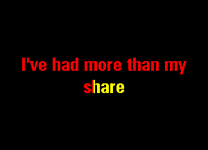 I've had more than my

share