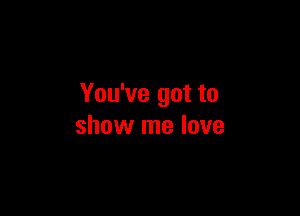 You've got to

show me love