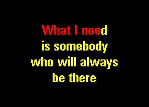 What I need
is somebody

who will always
be there