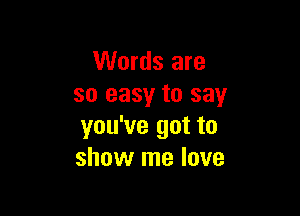 Words are
so easy to say

you've got to
show me love