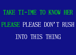 TAKE TI-IME TO KNOW HER
PLEASE PLEASE DOW T RUSH
INTO THIS THING