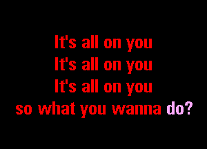It's all on you
It's all on you

It's all on you
so what you wanna do?