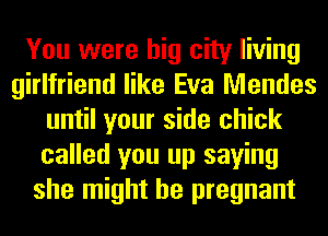 You were big city living
girlfriend like Eva Mendes
until your side chick
called you up saying
she might be pregnant