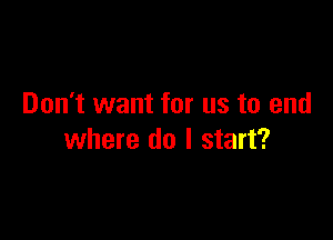 Don't want for us to end

where do I start?