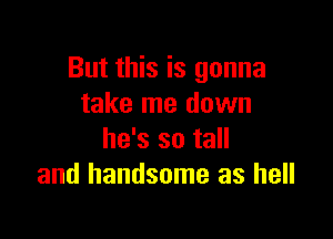 But this is gonna
take me down

he's so tall
and handsome as hell