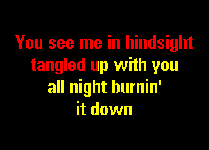 You see me in hindsight
tangled up with you

all night hurnin'
it down