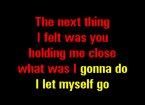 The next thing
I felt was you

holding me close
what was I gonna do
I let myself go