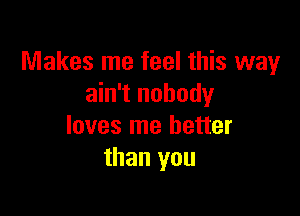Makes me feel this way
ain't nobody

loves me better
than you