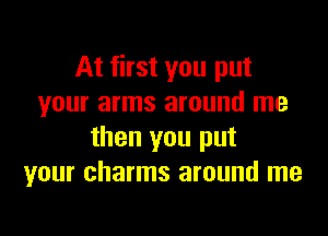 At first you put
your arms around me

then you put
your charms around me