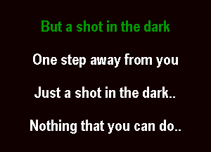 One step away from you

Just a shot in the dark.

Nothing that you can do..