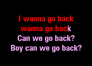 I wanna go back
wanna go back

Can we go back?
Boy can we go back?