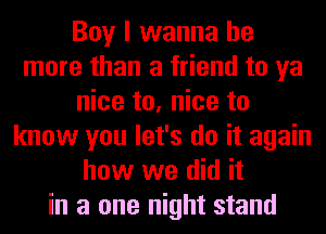 Boy I wanna be
more than a friend to ya
nice to, nice to
know you let's do it again
how we did it
in a one night stand