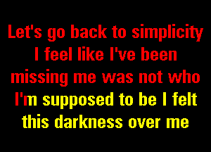 Let's go back to simplicity
I feel like I've been
missing me was not who
I'm supposed to he I felt
this darkness over me